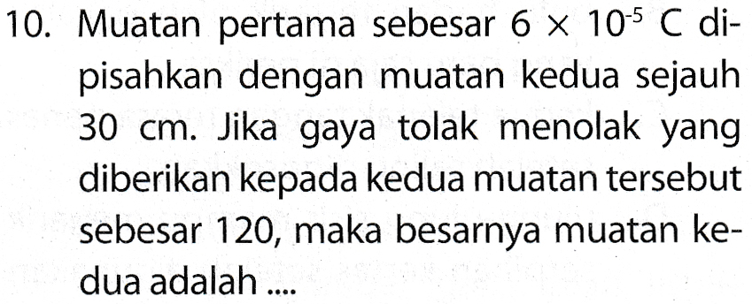 10. Muatan pertama sebesar 6 x 105 C di- pisahkan dengan muatan kedua sejauh 30 cm. Jika gaya tolak menolak yang diberikan kepada kedua muatan tersebut sebesar 120, maka besarnya muatan ke- dua adalah ... 