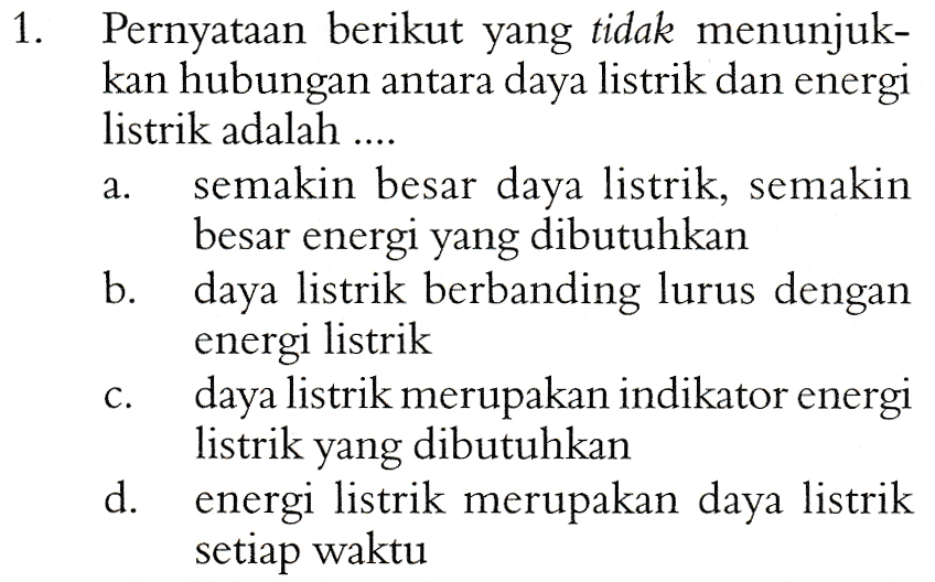 1. a. Pernyataan berikut yang tidak menunjuk- kan hubungan antara daya listrik dan energi listrik adalah .... semakin besar daya listrik, semakin besar energi yang dibutuhkan b. daya listrik berbanding lurus dengan energi listrik daya listrik merupakan indikator energi listrik yang dibutuhkan d. energi listrik merupakan daya listrik setiap waktu C. 