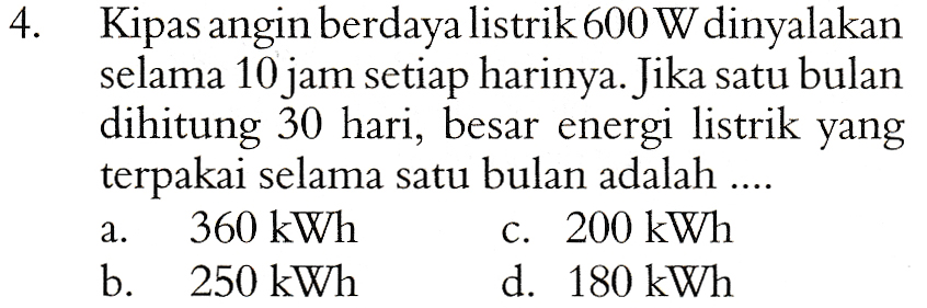 4. Kipas angin berdaya listrik 600 W dinyalakan selama 10 jam setiap harinya. Jika satu bulan dihitung 30 hari, besar energi listrik yang terpakai selama satu bulan adalah .... 360 kWh c. 200 kWh b. 250 kWh d. 180 kWh a. 
