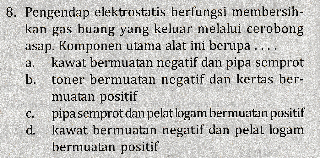 a. 8. Pengendap elektrostatis berfungsi membersih- kan gas buang yang keluar melalui cerobong asap. Komponen utama alat ini berupa .... kawat bermuatan negatif dan pipa semprot b. toner bermuatan negatif dan kertas ber- muatan positif C. pipa semprot dan pelat logam bermuatan positif d. kawat bermuatan negatif dan pelat logam bermuatan positif 