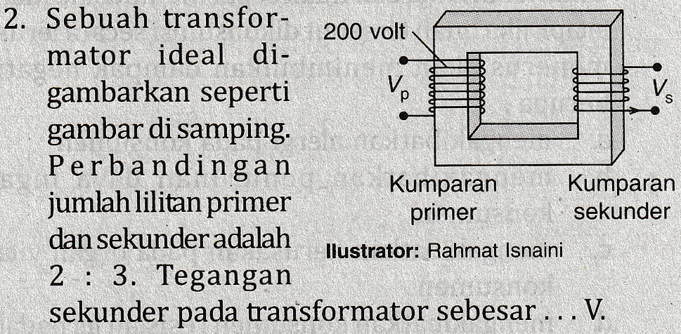 2. Sebuah transfor- 200 volt mator ideal di- gambarkan seperti V. gambar di samping. Perbandingan Kumparan Kumparan jumlah lilitan primer primer sekunder dan sekunder adalah llustrator: Rahmat Isnaini 2 : 3. Tegangan sekunder pada transformator sebesar ... V. 