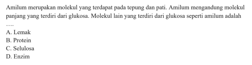 Amilum merupakan molekul yang terdapat pada tepung dan pati. Amilum mengandung molekul panjang yang terdiri dari glukosa. Molekul lain yang terdiri dari glukosa seperti amilum adalah A. Lemak B. Protein C. Selulosa D. Enzim 