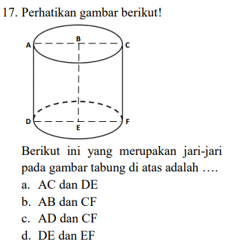 17. Perhatikan gambar berikut! B F E Berikut ini yang merupakan jari-jari pada gambar tabung di atas adalah .... a. AC dan DE b. AB dan CF c. AD dan CF d. DE dan EF 