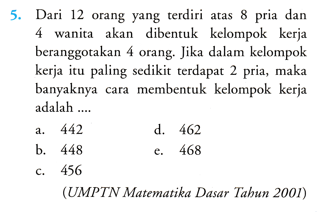 5. Dari 12 orang yang terdiri atas 8 pria dan 4 wanita akan dibentuk kelompok kerja beranggotakan 4 orang. Jika dalam kelompok kerja itu paling sedikit terdapat 2 pria, maka banyaknya cara membentuk kelompok kerja adalah .... a. 442 d. 462 b. 448 e. 468 C. 456 (UMPTN Matematika Dasar Tahun 2001) 