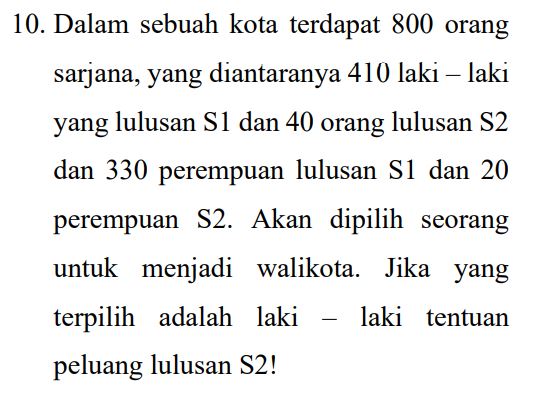 10. Dalam sebuah kota terdapat 800 orang sarjana, yang diantaranya 410 laki – laki yang lulusan S1 dan 40 orang lulusan S2 dan 330 perempuan lulusan S1 dan 20 perempuan S2. Akan dipilih seorang untuk menjadi walikota. Jika yang terpilih adalah laki laki tentuan peluang lulusan S2! 