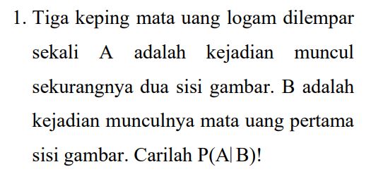 1. Tiga keping mata uang logam dilempar sekali A adalah kejadian muncul sekurangnya dua sisi gambar. B adalah kejadian munculnya mata uang pertama sisi gambar. Carilah P(A/B)! 